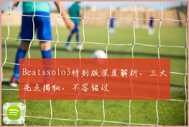 Beatssolo3特别版深度解析，三大亮点揭秘，不容错过