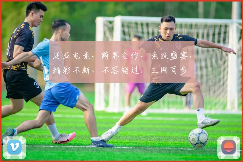 泛亚电竞，跨界合作，竞技盛宴，精彩不断，不容错过，三网同步