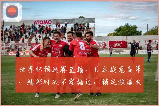 世界杯预选赛直播，日本战意高昂，精彩对决不容错过，锁定频道共赏