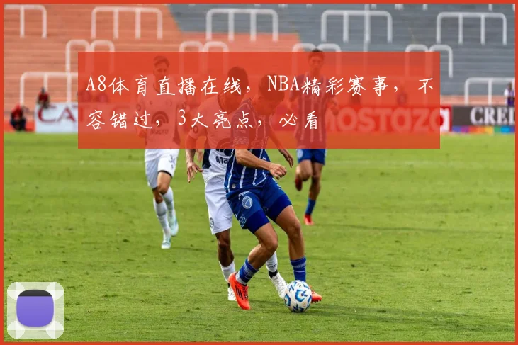 A8体育直播在线，NBA精彩赛事，不容错过，3大亮点，必看