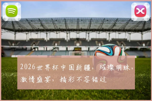 2026世界杯中国新疆，璀璨明珠，激情盛宴，精彩不容错过