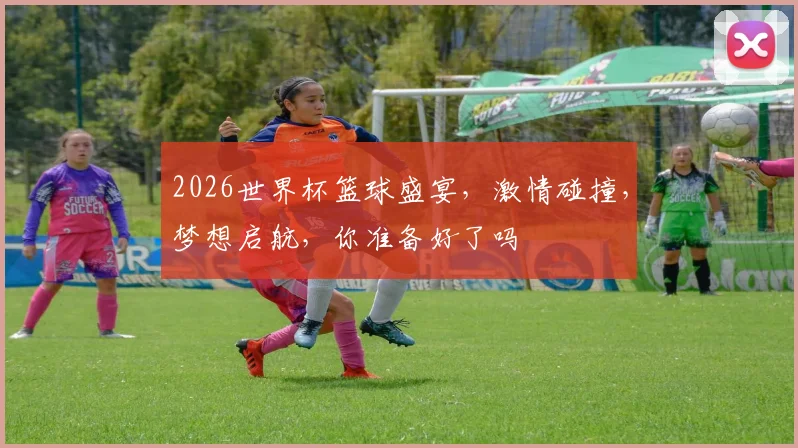 2026世界杯篮球盛宴，激情碰撞，梦想启航，你准备好了吗