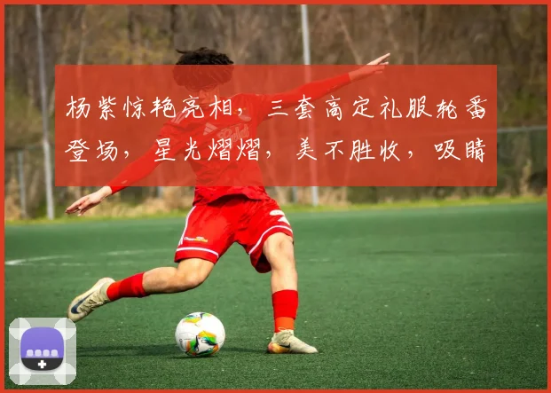杨紫惊艳亮相，三套高定礼服轮番登场，星光熠熠，美不胜收，吸睛无数
